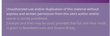 Unauthorized use and/or duplication of this material without express and written permission from this site’s author and/or owner is strictly prohibited.   Excerpts and links may be used, provided that full and clear credit is given to BeardieArt.com and Susann Brody.