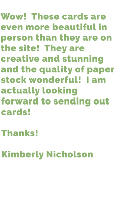 Wow!  These cards are even more beautiful in person than they are on the site!  They are creative and stunning and the quality of paper stock wonderful!  I am actually looking forward to sending out cards!  Thanks!  Kimberly Nicholson